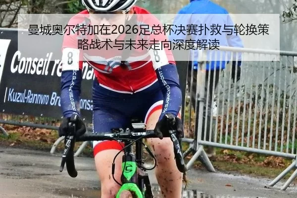 曼城奥尔特加在2026足总杯决赛扑救与轮换策略战术与未来走向深度解读