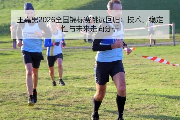 王嘉男2026全国锦标赛跳远回归：技术、稳定性与未来走向分析